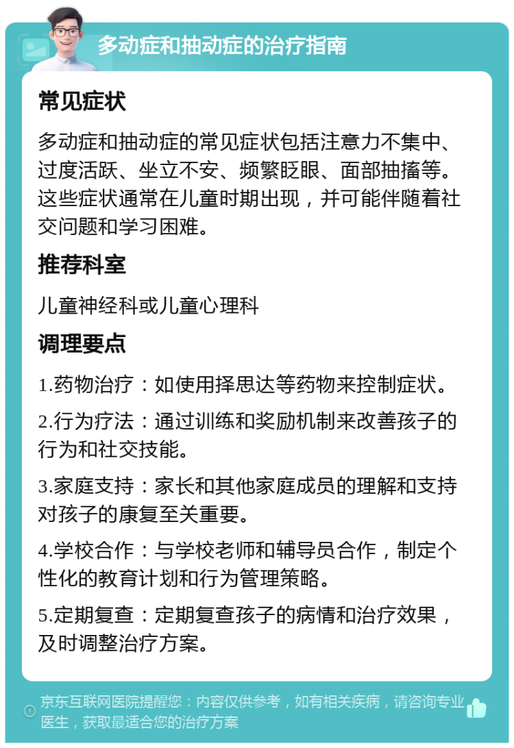 多动症和抽动症的治疗指南 常见症状 多动症和抽动症的常见症状包括注意力不集中、过度活跃、坐立不安、频繁眨眼、面部抽搐等。这些症状通常在儿童时期出现，并可能伴随着社交问题和学习困难。 推荐科室 儿童神经科或儿童心理科 调理要点 1.药物治疗：如使用择思达等药物来控制症状。 2.行为疗法：通过训练和奖励机制来改善孩子的行为和社交技能。 3.家庭支持：家长和其他家庭成员的理解和支持对孩子的康复至关重要。 4.学校合作：与学校老师和辅导员合作，制定个性化的教育计划和行为管理策略。 5.定期复查：定期复查孩子的病情和治疗效果，及时调整治疗方案。