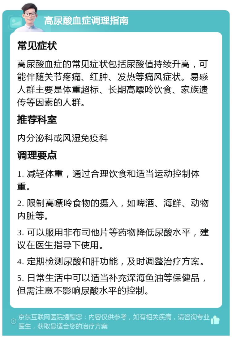 高尿酸血症调理指南 常见症状 高尿酸血症的常见症状包括尿酸值持续升高，可能伴随关节疼痛、红肿、发热等痛风症状。易感人群主要是体重超标、长期高嘌呤饮食、家族遗传等因素的人群。 推荐科室 内分泌科或风湿免疫科 调理要点 1. 减轻体重，通过合理饮食和适当运动控制体重。 2. 限制高嘌呤食物的摄入，如啤酒、海鲜、动物内脏等。 3. 可以服用非布司他片等药物降低尿酸水平，建议在医生指导下使用。 4. 定期检测尿酸和肝功能，及时调整治疗方案。 5. 日常生活中可以适当补充深海鱼油等保健品，但需注意不影响尿酸水平的控制。