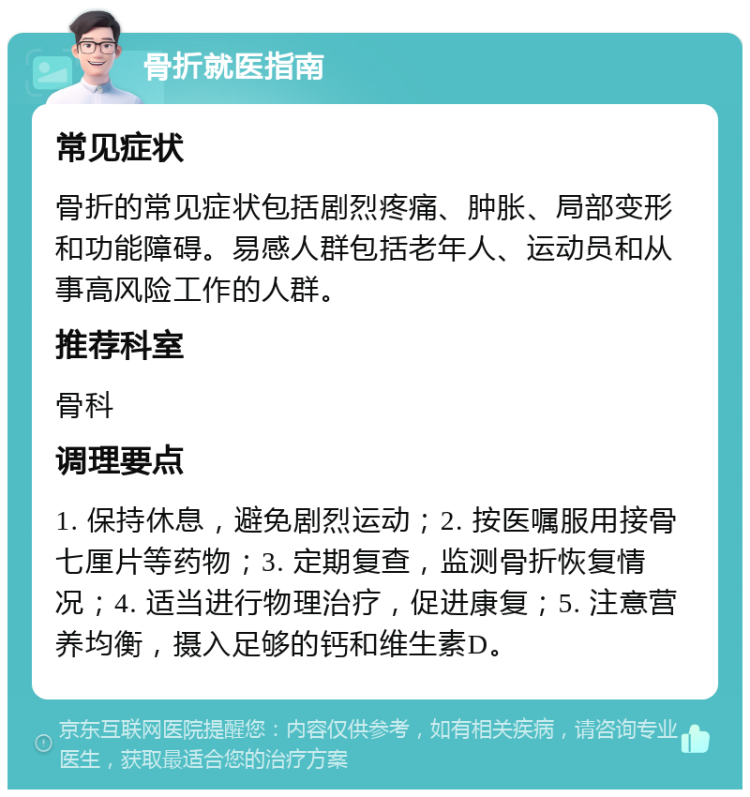 骨折就医指南 常见症状 骨折的常见症状包括剧烈疼痛、肿胀、局部变形和功能障碍。易感人群包括老年人、运动员和从事高风险工作的人群。 推荐科室 骨科 调理要点 1. 保持休息，避免剧烈运动；2. 按医嘱服用接骨七厘片等药物；3. 定期复查，监测骨折恢复情况；4. 适当进行物理治疗，促进康复；5. 注意营养均衡，摄入足够的钙和维生素D。