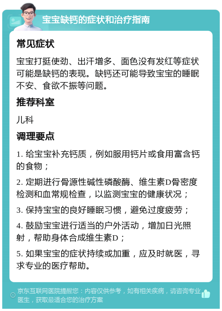 宝宝缺钙的症状和治疗指南 常见症状 宝宝打挺使劲、出汗增多、面色没有发红等症状可能是缺钙的表现。缺钙还可能导致宝宝的睡眠不安、食欲不振等问题。 推荐科室 儿科 调理要点 1. 给宝宝补充钙质，例如服用钙片或食用富含钙的食物； 2. 定期进行骨源性碱性磷酸酶、维生素D骨密度检测和血常规检查，以监测宝宝的健康状况； 3. 保持宝宝的良好睡眠习惯，避免过度疲劳； 4. 鼓励宝宝进行适当的户外活动，增加日光照射，帮助身体合成维生素D； 5. 如果宝宝的症状持续或加重，应及时就医，寻求专业的医疗帮助。