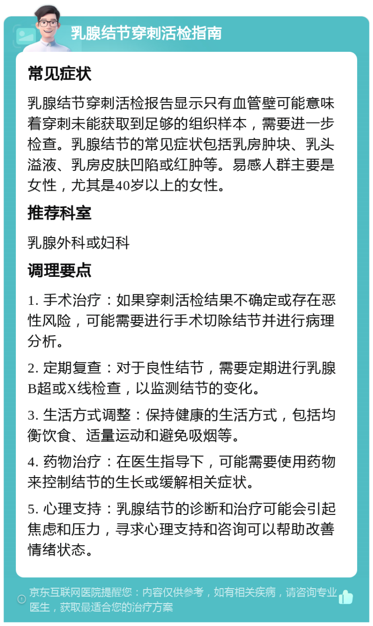 乳腺结节穿刺活检指南 常见症状 乳腺结节穿刺活检报告显示只有血管壁可能意味着穿刺未能获取到足够的组织样本，需要进一步检查。乳腺结节的常见症状包括乳房肿块、乳头溢液、乳房皮肤凹陷或红肿等。易感人群主要是女性，尤其是40岁以上的女性。 推荐科室 乳腺外科或妇科 调理要点 1. 手术治疗：如果穿刺活检结果不确定或存在恶性风险，可能需要进行手术切除结节并进行病理分析。 2. 定期复查：对于良性结节，需要定期进行乳腺B超或X线检查，以监测结节的变化。 3. 生活方式调整：保持健康的生活方式，包括均衡饮食、适量运动和避免吸烟等。 4. 药物治疗：在医生指导下，可能需要使用药物来控制结节的生长或缓解相关症状。 5. 心理支持：乳腺结节的诊断和治疗可能会引起焦虑和压力，寻求心理支持和咨询可以帮助改善情绪状态。