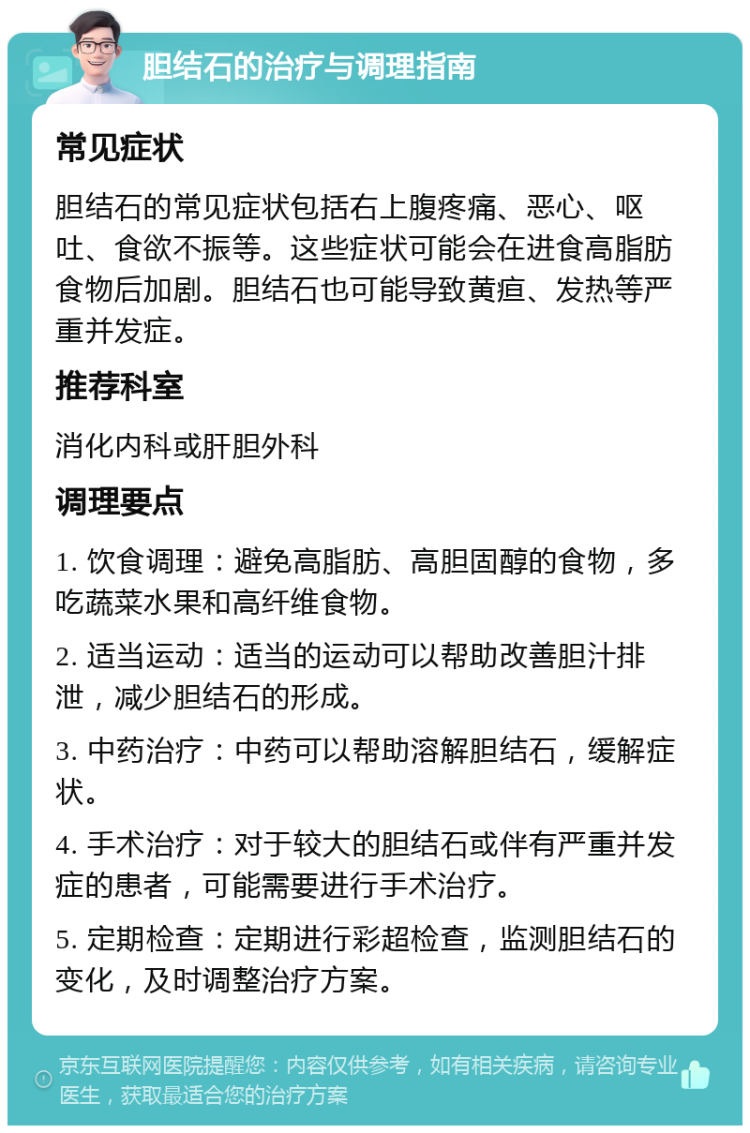 胆结石的治疗与调理指南 常见症状 胆结石的常见症状包括右上腹疼痛、恶心、呕吐、食欲不振等。这些症状可能会在进食高脂肪食物后加剧。胆结石也可能导致黄疸、发热等严重并发症。 推荐科室 消化内科或肝胆外科 调理要点 1. 饮食调理：避免高脂肪、高胆固醇的食物，多吃蔬菜水果和高纤维食物。 2. 适当运动：适当的运动可以帮助改善胆汁排泄，减少胆结石的形成。 3. 中药治疗：中药可以帮助溶解胆结石，缓解症状。 4. 手术治疗：对于较大的胆结石或伴有严重并发症的患者，可能需要进行手术治疗。 5. 定期检查：定期进行彩超检查，监测胆结石的变化，及时调整治疗方案。