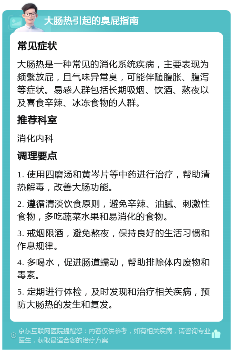 大肠热引起的臭屁指南 常见症状 大肠热是一种常见的消化系统疾病，主要表现为频繁放屁，且气味异常臭，可能伴随腹胀、腹泻等症状。易感人群包括长期吸烟、饮酒、熬夜以及喜食辛辣、冰冻食物的人群。 推荐科室 消化内科 调理要点 1. 使用四磨汤和黄岑片等中药进行治疗，帮助清热解毒，改善大肠功能。 2. 遵循清淡饮食原则，避免辛辣、油腻、刺激性食物，多吃蔬菜水果和易消化的食物。 3. 戒烟限酒，避免熬夜，保持良好的生活习惯和作息规律。 4. 多喝水，促进肠道蠕动，帮助排除体内废物和毒素。 5. 定期进行体检，及时发现和治疗相关疾病，预防大肠热的发生和复发。