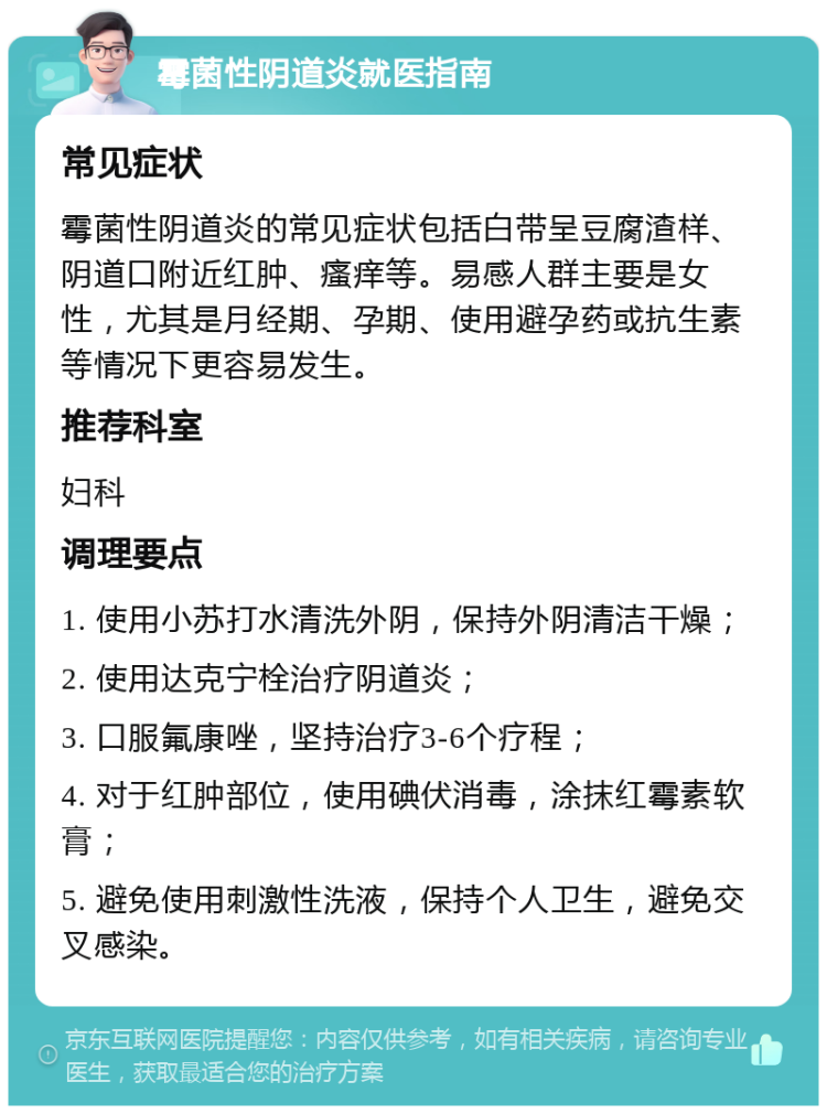 霉菌性阴道炎就医指南 常见症状 霉菌性阴道炎的常见症状包括白带呈豆腐渣样、阴道口附近红肿、瘙痒等。易感人群主要是女性，尤其是月经期、孕期、使用避孕药或抗生素等情况下更容易发生。 推荐科室 妇科 调理要点 1. 使用小苏打水清洗外阴，保持外阴清洁干燥； 2. 使用达克宁栓治疗阴道炎； 3. 口服氟康唑，坚持治疗3-6个疗程； 4. 对于红肿部位，使用碘伏消毒，涂抹红霉素软膏； 5. 避免使用刺激性洗液，保持个人卫生，避免交叉感染。