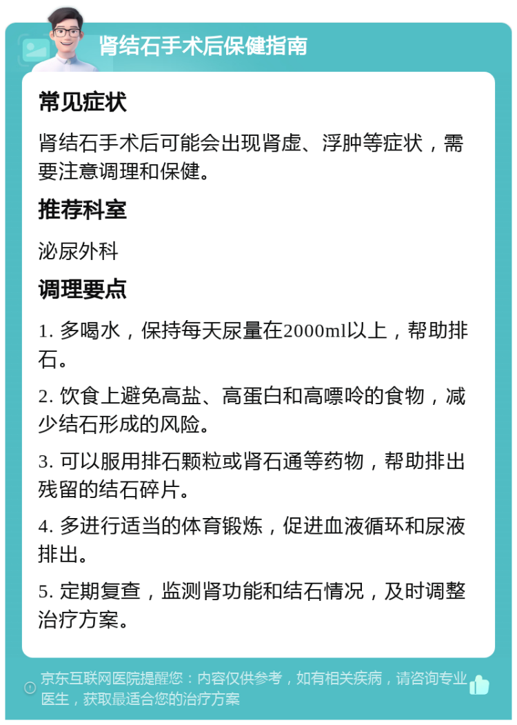 肾结石手术后保健指南 常见症状 肾结石手术后可能会出现肾虚、浮肿等症状，需要注意调理和保健。 推荐科室 泌尿外科 调理要点 1. 多喝水，保持每天尿量在2000ml以上，帮助排石。 2. 饮食上避免高盐、高蛋白和高嘌呤的食物，减少结石形成的风险。 3. 可以服用排石颗粒或肾石通等药物，帮助排出残留的结石碎片。 4. 多进行适当的体育锻炼，促进血液循环和尿液排出。 5. 定期复查，监测肾功能和结石情况，及时调整治疗方案。