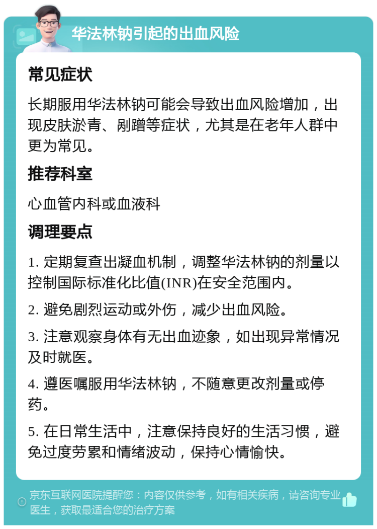 华法林钠引起的出血风险 常见症状 长期服用华法林钠可能会导致出血风险增加，出现皮肤淤青、剐蹭等症状，尤其是在老年人群中更为常见。 推荐科室 心血管内科或血液科 调理要点 1. 定期复查出凝血机制，调整华法林钠的剂量以控制国际标准化比值(INR)在安全范围内。 2. 避免剧烈运动或外伤，减少出血风险。 3. 注意观察身体有无出血迹象，如出现异常情况及时就医。 4. 遵医嘱服用华法林钠，不随意更改剂量或停药。 5. 在日常生活中，注意保持良好的生活习惯，避免过度劳累和情绪波动，保持心情愉快。