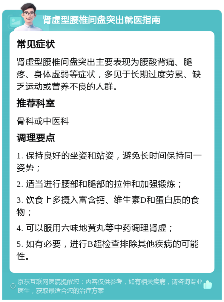 肾虚型腰椎间盘突出就医指南 常见症状 肾虚型腰椎间盘突出主要表现为腰酸背痛、腿疼、身体虚弱等症状，多见于长期过度劳累、缺乏运动或营养不良的人群。 推荐科室 骨科或中医科 调理要点 1. 保持良好的坐姿和站姿，避免长时间保持同一姿势； 2. 适当进行腰部和腿部的拉伸和加强锻炼； 3. 饮食上多摄入富含钙、维生素D和蛋白质的食物； 4. 可以服用六味地黄丸等中药调理肾虚； 5. 如有必要，进行B超检查排除其他疾病的可能性。