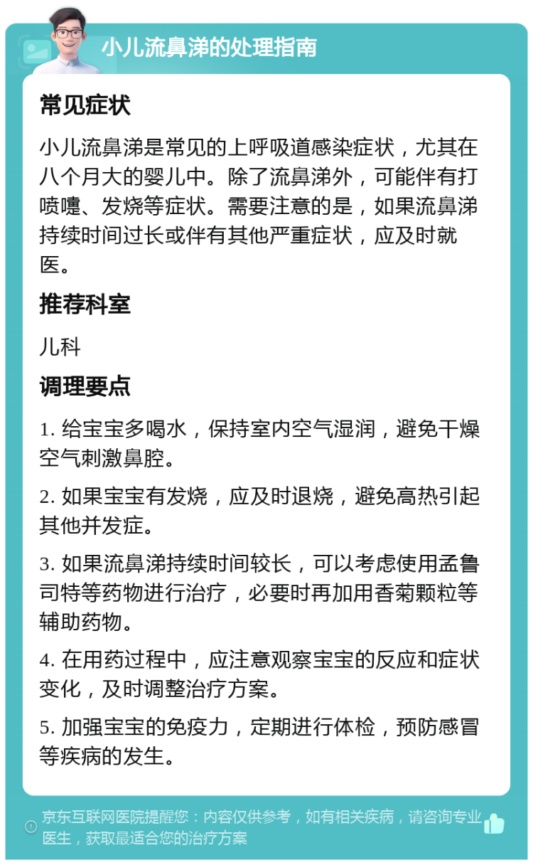 小儿流鼻涕的处理指南 常见症状 小儿流鼻涕是常见的上呼吸道感染症状，尤其在八个月大的婴儿中。除了流鼻涕外，可能伴有打喷嚏、发烧等症状。需要注意的是，如果流鼻涕持续时间过长或伴有其他严重症状，应及时就医。 推荐科室 儿科 调理要点 1. 给宝宝多喝水，保持室内空气湿润，避免干燥空气刺激鼻腔。 2. 如果宝宝有发烧，应及时退烧，避免高热引起其他并发症。 3. 如果流鼻涕持续时间较长，可以考虑使用孟鲁司特等药物进行治疗，必要时再加用香菊颗粒等辅助药物。 4. 在用药过程中，应注意观察宝宝的反应和症状变化，及时调整治疗方案。 5. 加强宝宝的免疫力，定期进行体检，预防感冒等疾病的发生。