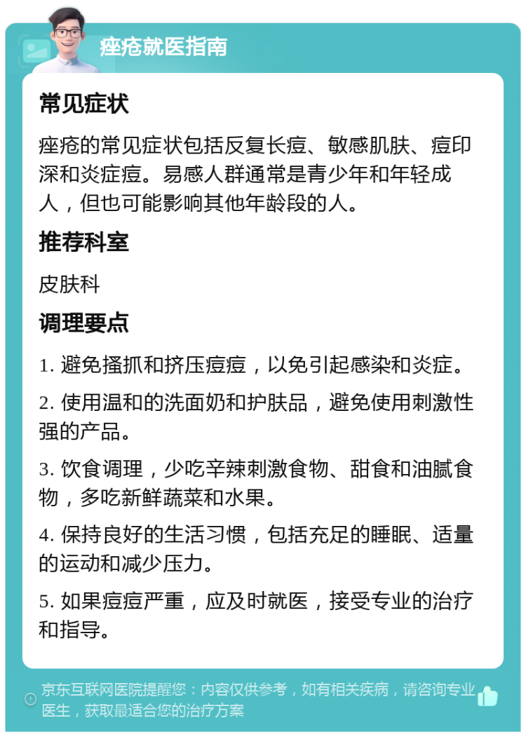 痤疮就医指南 常见症状 痤疮的常见症状包括反复长痘、敏感肌肤、痘印深和炎症痘。易感人群通常是青少年和年轻成人，但也可能影响其他年龄段的人。 推荐科室 皮肤科 调理要点 1. 避免搔抓和挤压痘痘，以免引起感染和炎症。 2. 使用温和的洗面奶和护肤品，避免使用刺激性强的产品。 3. 饮食调理，少吃辛辣刺激食物、甜食和油腻食物，多吃新鲜蔬菜和水果。 4. 保持良好的生活习惯，包括充足的睡眠、适量的运动和减少压力。 5. 如果痘痘严重，应及时就医，接受专业的治疗和指导。