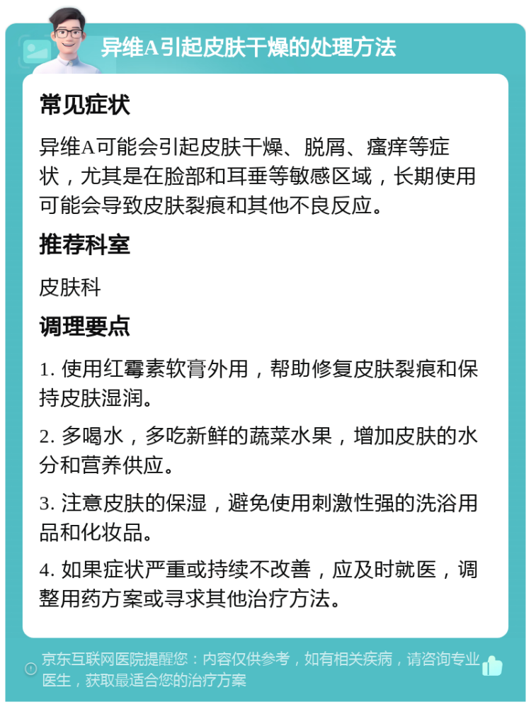 异维A引起皮肤干燥的处理方法 常见症状 异维A可能会引起皮肤干燥、脱屑、瘙痒等症状，尤其是在脸部和耳垂等敏感区域，长期使用可能会导致皮肤裂痕和其他不良反应。 推荐科室 皮肤科 调理要点 1. 使用红霉素软膏外用，帮助修复皮肤裂痕和保持皮肤湿润。 2. 多喝水，多吃新鲜的蔬菜水果，增加皮肤的水分和营养供应。 3. 注意皮肤的保湿，避免使用刺激性强的洗浴用品和化妆品。 4. 如果症状严重或持续不改善，应及时就医，调整用药方案或寻求其他治疗方法。