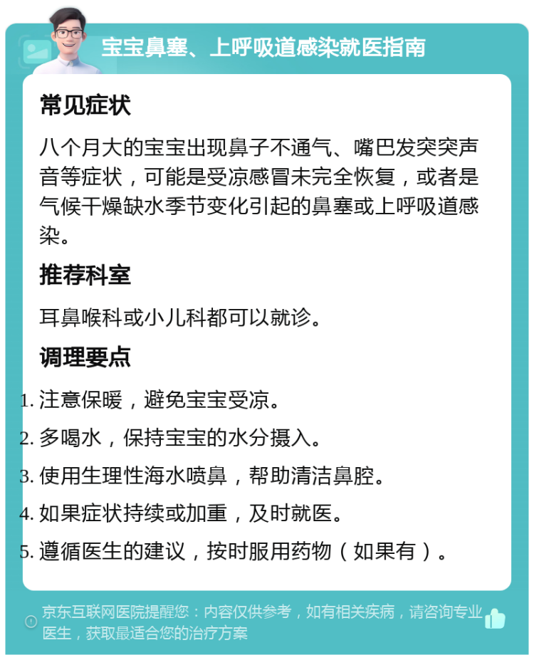 宝宝鼻塞、上呼吸道感染就医指南 常见症状 八个月大的宝宝出现鼻子不通气、嘴巴发突突声音等症状，可能是受凉感冒未完全恢复，或者是气候干燥缺水季节变化引起的鼻塞或上呼吸道感染。 推荐科室 耳鼻喉科或小儿科都可以就诊。 调理要点 注意保暖，避免宝宝受凉。 多喝水，保持宝宝的水分摄入。 使用生理性海水喷鼻，帮助清洁鼻腔。 如果症状持续或加重，及时就医。 遵循医生的建议，按时服用药物（如果有）。