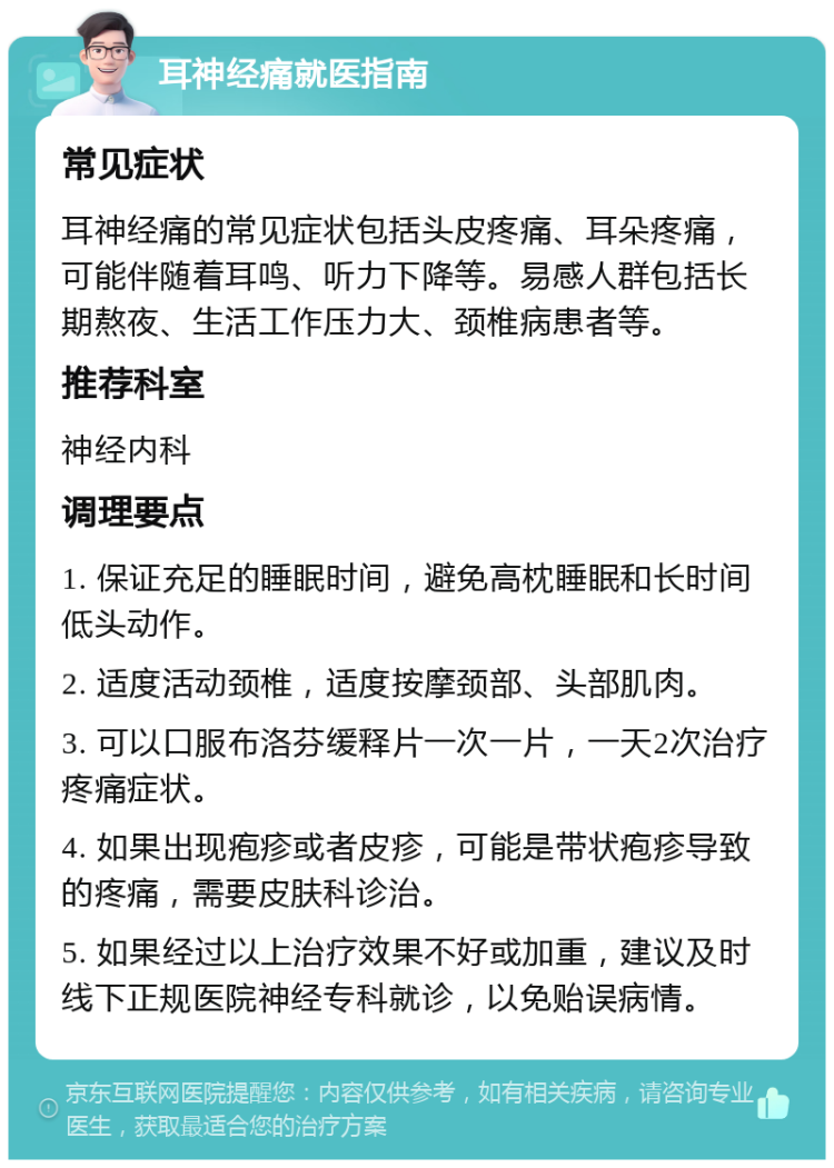 耳神经痛就医指南 常见症状 耳神经痛的常见症状包括头皮疼痛、耳朵疼痛，可能伴随着耳鸣、听力下降等。易感人群包括长期熬夜、生活工作压力大、颈椎病患者等。 推荐科室 神经内科 调理要点 1. 保证充足的睡眠时间，避免高枕睡眠和长时间低头动作。 2. 适度活动颈椎，适度按摩颈部、头部肌肉。 3. 可以口服布洛芬缓释片一次一片，一天2次治疗疼痛症状。 4. 如果出现疱疹或者皮疹，可能是带状疱疹导致的疼痛，需要皮肤科诊治。 5. 如果经过以上治疗效果不好或加重，建议及时线下正规医院神经专科就诊，以免贻误病情。