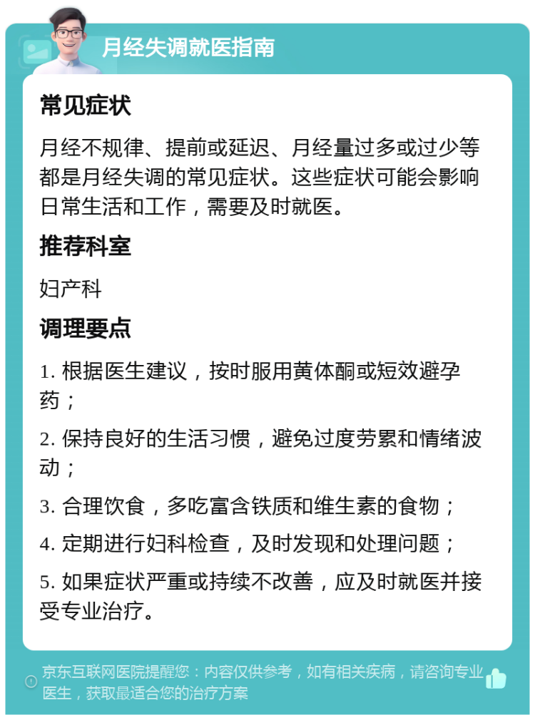 月经失调就医指南 常见症状 月经不规律、提前或延迟、月经量过多或过少等都是月经失调的常见症状。这些症状可能会影响日常生活和工作，需要及时就医。 推荐科室 妇产科 调理要点 1. 根据医生建议，按时服用黄体酮或短效避孕药； 2. 保持良好的生活习惯，避免过度劳累和情绪波动； 3. 合理饮食，多吃富含铁质和维生素的食物； 4. 定期进行妇科检查，及时发现和处理问题； 5. 如果症状严重或持续不改善，应及时就医并接受专业治疗。