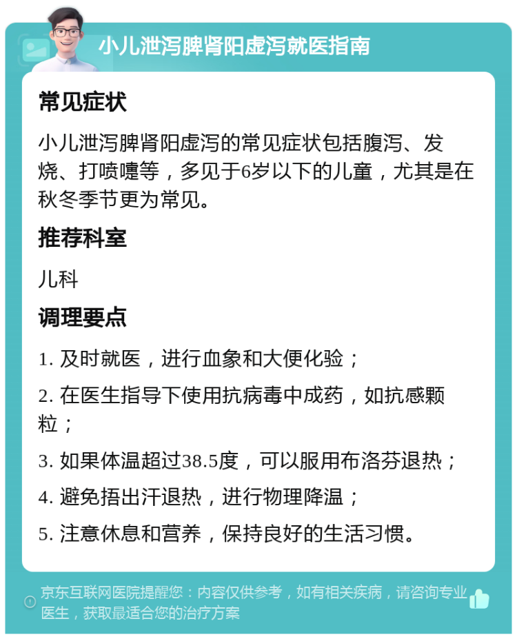 小儿泄泻脾肾阳虚泻就医指南 常见症状 小儿泄泻脾肾阳虚泻的常见症状包括腹泻、发烧、打喷嚏等，多见于6岁以下的儿童，尤其是在秋冬季节更为常见。 推荐科室 儿科 调理要点 1. 及时就医，进行血象和大便化验； 2. 在医生指导下使用抗病毒中成药，如抗感颗粒； 3. 如果体温超过38.5度，可以服用布洛芬退热； 4. 避免捂出汗退热，进行物理降温； 5. 注意休息和营养，保持良好的生活习惯。