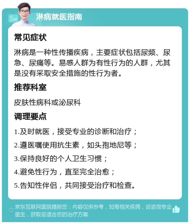 淋病就医指南 常见症状 淋病是一种性传播疾病，主要症状包括尿频、尿急、尿痛等。易感人群为有性行为的人群，尤其是没有采取安全措施的性行为者。 推荐科室 皮肤性病科或泌尿科 调理要点 1.及时就医，接受专业的诊断和治疗； 2.遵医嘱使用抗生素，如头孢地尼等； 3.保持良好的个人卫生习惯； 4.避免性行为，直至完全治愈； 5.告知性伴侣，共同接受治疗和检查。