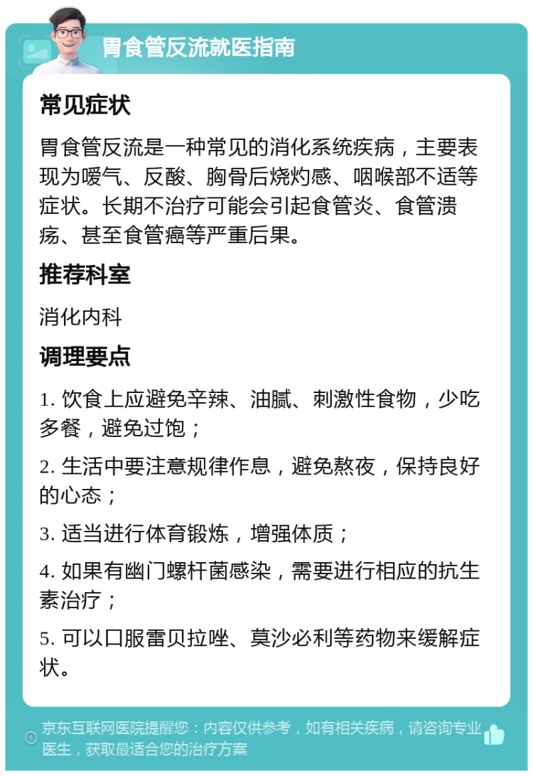 胃食管反流就医指南 常见症状 胃食管反流是一种常见的消化系统疾病，主要表现为嗳气、反酸、胸骨后烧灼感、咽喉部不适等症状。长期不治疗可能会引起食管炎、食管溃疡、甚至食管癌等严重后果。 推荐科室 消化内科 调理要点 1. 饮食上应避免辛辣、油腻、刺激性食物，少吃多餐，避免过饱； 2. 生活中要注意规律作息，避免熬夜，保持良好的心态； 3. 适当进行体育锻炼，增强体质； 4. 如果有幽门螺杆菌感染，需要进行相应的抗生素治疗； 5. 可以口服雷贝拉唑、莫沙必利等药物来缓解症状。