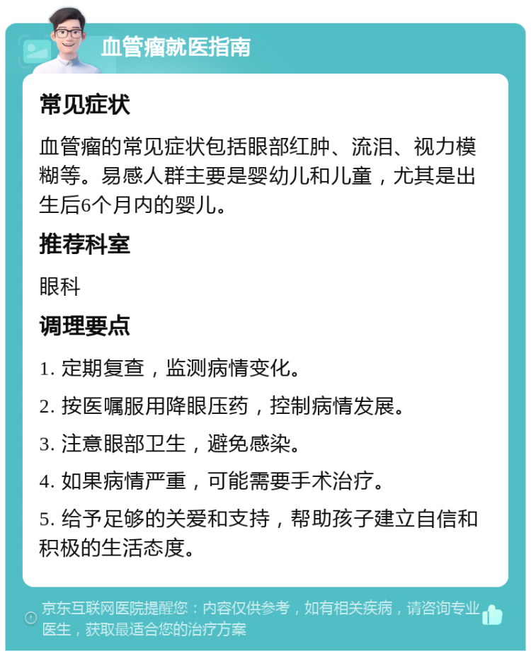 血管瘤就医指南 常见症状 血管瘤的常见症状包括眼部红肿、流泪、视力模糊等。易感人群主要是婴幼儿和儿童，尤其是出生后6个月内的婴儿。 推荐科室 眼科 调理要点 1. 定期复查，监测病情变化。 2. 按医嘱服用降眼压药，控制病情发展。 3. 注意眼部卫生，避免感染。 4. 如果病情严重，可能需要手术治疗。 5. 给予足够的关爱和支持，帮助孩子建立自信和积极的生活态度。