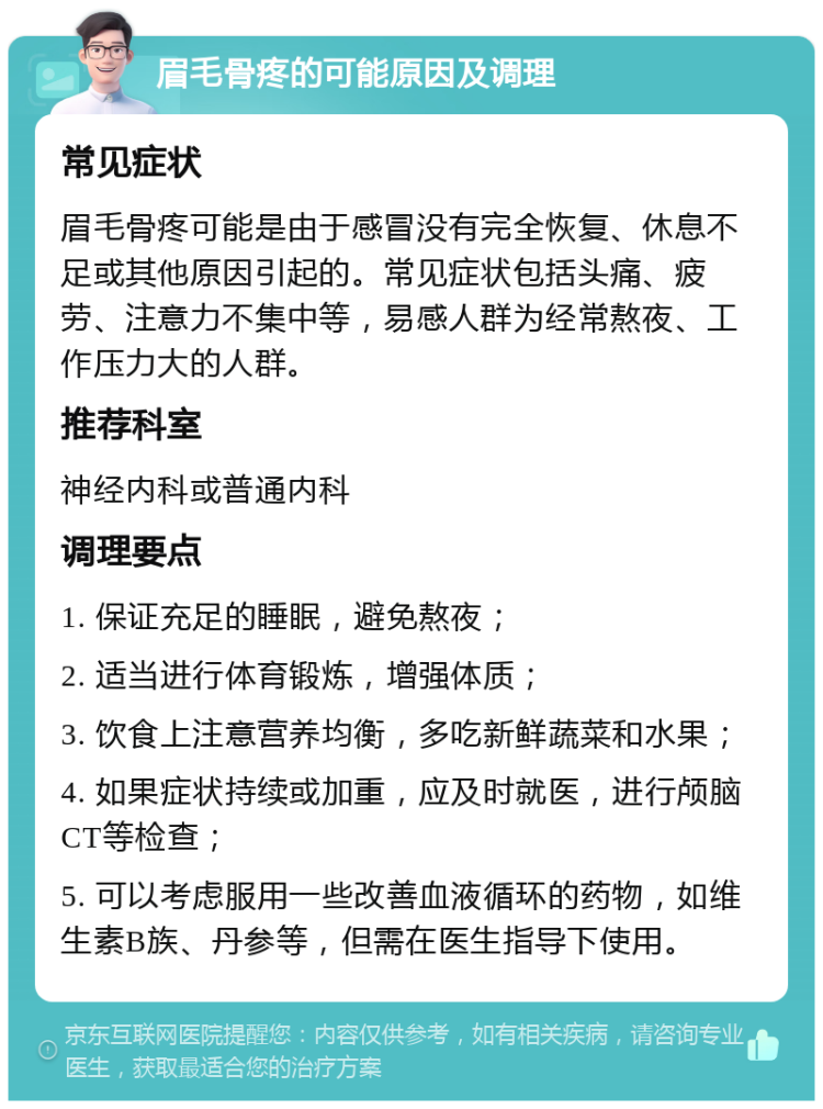 眉毛骨疼的可能原因及调理 常见症状 眉毛骨疼可能是由于感冒没有完全恢复、休息不足或其他原因引起的。常见症状包括头痛、疲劳、注意力不集中等，易感人群为经常熬夜、工作压力大的人群。 推荐科室 神经内科或普通内科 调理要点 1. 保证充足的睡眠，避免熬夜； 2. 适当进行体育锻炼，增强体质； 3. 饮食上注意营养均衡，多吃新鲜蔬菜和水果； 4. 如果症状持续或加重，应及时就医，进行颅脑CT等检查； 5. 可以考虑服用一些改善血液循环的药物，如维生素B族、丹参等，但需在医生指导下使用。