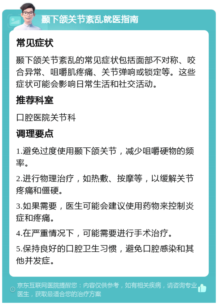 颞下颌关节紊乱就医指南 常见症状 颞下颌关节紊乱的常见症状包括面部不对称、咬合异常、咀嚼肌疼痛、关节弹响或锁定等。这些症状可能会影响日常生活和社交活动。 推荐科室 口腔医院关节科 调理要点 1.避免过度使用颞下颌关节，减少咀嚼硬物的频率。 2.进行物理治疗，如热敷、按摩等，以缓解关节疼痛和僵硬。 3.如果需要，医生可能会建议使用药物来控制炎症和疼痛。 4.在严重情况下，可能需要进行手术治疗。 5.保持良好的口腔卫生习惯，避免口腔感染和其他并发症。