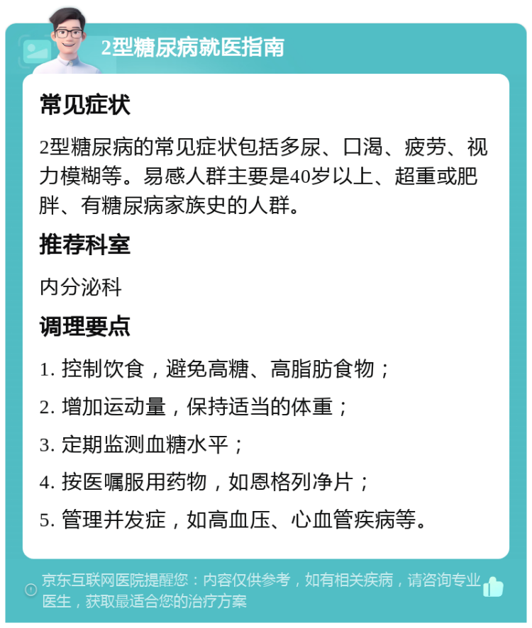 2型糖尿病就医指南 常见症状 2型糖尿病的常见症状包括多尿、口渴、疲劳、视力模糊等。易感人群主要是40岁以上、超重或肥胖、有糖尿病家族史的人群。 推荐科室 内分泌科 调理要点 1. 控制饮食，避免高糖、高脂肪食物； 2. 增加运动量，保持适当的体重； 3. 定期监测血糖水平； 4. 按医嘱服用药物，如恩格列净片； 5. 管理并发症，如高血压、心血管疾病等。