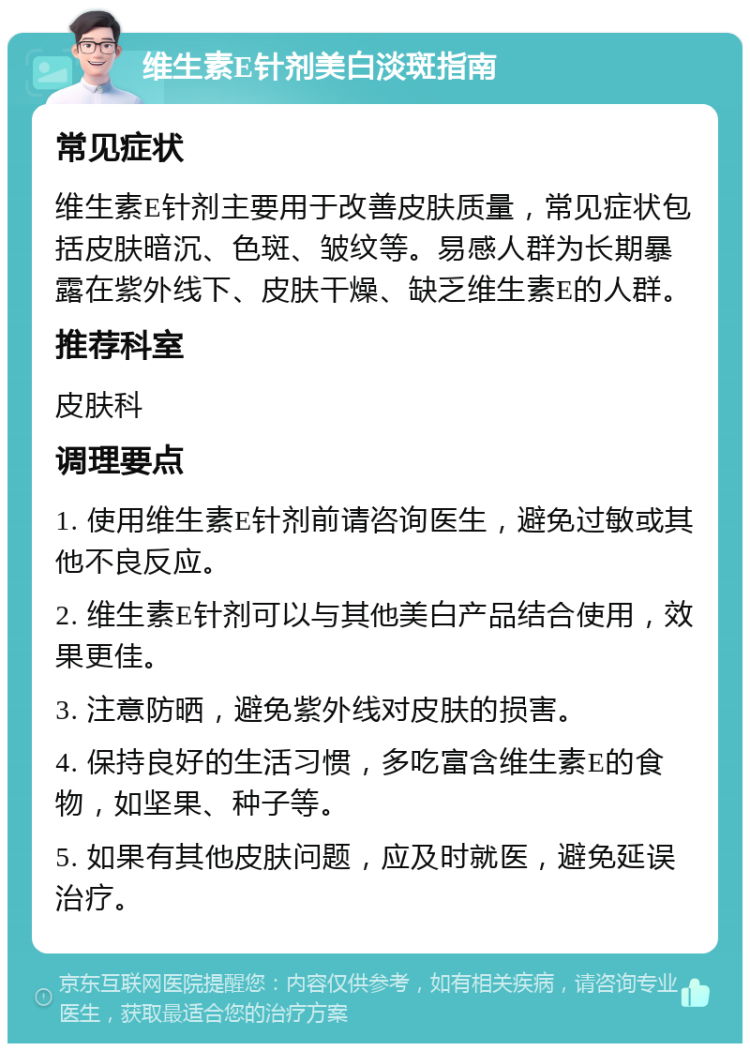 维生素E针剂美白淡斑指南 常见症状 维生素E针剂主要用于改善皮肤质量，常见症状包括皮肤暗沉、色斑、皱纹等。易感人群为长期暴露在紫外线下、皮肤干燥、缺乏维生素E的人群。 推荐科室 皮肤科 调理要点 1. 使用维生素E针剂前请咨询医生，避免过敏或其他不良反应。 2. 维生素E针剂可以与其他美白产品结合使用，效果更佳。 3. 注意防晒，避免紫外线对皮肤的损害。 4. 保持良好的生活习惯，多吃富含维生素E的食物，如坚果、种子等。 5. 如果有其他皮肤问题，应及时就医，避免延误治疗。