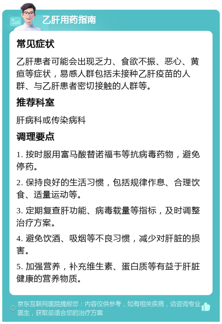 乙肝用药指南 常见症状 乙肝患者可能会出现乏力、食欲不振、恶心、黄疸等症状，易感人群包括未接种乙肝疫苗的人群、与乙肝患者密切接触的人群等。 推荐科室 肝病科或传染病科 调理要点 1. 按时服用富马酸替诺福韦等抗病毒药物，避免停药。 2. 保持良好的生活习惯，包括规律作息、合理饮食、适量运动等。 3. 定期复查肝功能、病毒载量等指标，及时调整治疗方案。 4. 避免饮酒、吸烟等不良习惯，减少对肝脏的损害。 5. 加强营养，补充维生素、蛋白质等有益于肝脏健康的营养物质。