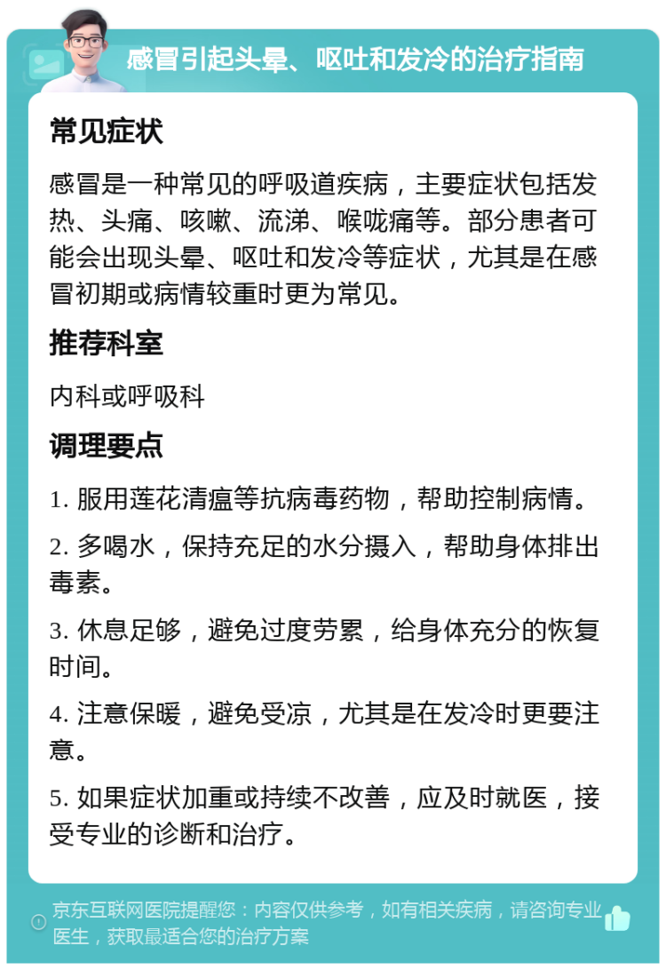 感冒引起头晕、呕吐和发冷的治疗指南 常见症状 感冒是一种常见的呼吸道疾病，主要症状包括发热、头痛、咳嗽、流涕、喉咙痛等。部分患者可能会出现头晕、呕吐和发冷等症状，尤其是在感冒初期或病情较重时更为常见。 推荐科室 内科或呼吸科 调理要点 1. 服用莲花清瘟等抗病毒药物，帮助控制病情。 2. 多喝水，保持充足的水分摄入，帮助身体排出毒素。 3. 休息足够，避免过度劳累，给身体充分的恢复时间。 4. 注意保暖，避免受凉，尤其是在发冷时更要注意。 5. 如果症状加重或持续不改善，应及时就医，接受专业的诊断和治疗。