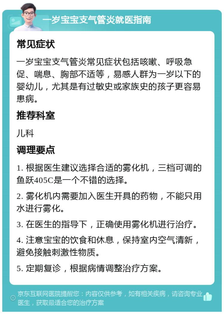 一岁宝宝支气管炎就医指南 常见症状 一岁宝宝支气管炎常见症状包括咳嗽、呼吸急促、喘息、胸部不适等，易感人群为一岁以下的婴幼儿，尤其是有过敏史或家族史的孩子更容易患病。 推荐科室 儿科 调理要点 1. 根据医生建议选择合适的雾化机，三档可调的鱼跃405C是一个不错的选择。 2. 雾化机内需要加入医生开具的药物，不能只用水进行雾化。 3. 在医生的指导下，正确使用雾化机进行治疗。 4. 注意宝宝的饮食和休息，保持室内空气清新，避免接触刺激性物质。 5. 定期复诊，根据病情调整治疗方案。