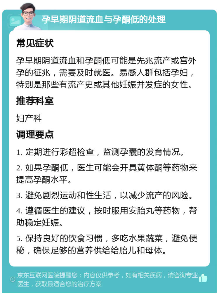 孕早期阴道流血与孕酮低的处理 常见症状 孕早期阴道流血和孕酮低可能是先兆流产或宫外孕的征兆，需要及时就医。易感人群包括孕妇，特别是那些有流产史或其他妊娠并发症的女性。 推荐科室 妇产科 调理要点 1. 定期进行彩超检查，监测孕囊的发育情况。 2. 如果孕酮低，医生可能会开具黄体酮等药物来提高孕酮水平。 3. 避免剧烈运动和性生活，以减少流产的风险。 4. 遵循医生的建议，按时服用安胎丸等药物，帮助稳定妊娠。 5. 保持良好的饮食习惯，多吃水果蔬菜，避免便秘，确保足够的营养供给给胎儿和母体。