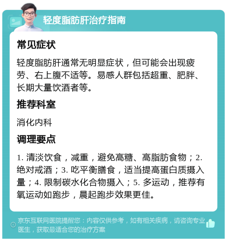 轻度脂肪肝治疗指南 常见症状 轻度脂肪肝通常无明显症状，但可能会出现疲劳、右上腹不适等。易感人群包括超重、肥胖、长期大量饮酒者等。 推荐科室 消化内科 调理要点 1. 清淡饮食，减重，避免高糖、高脂肪食物；2. 绝对戒酒；3. 吃平衡膳食，适当提高蛋白质摄入量；4. 限制碳水化合物摄入；5. 多运动，推荐有氧运动如跑步，晨起跑步效果更佳。