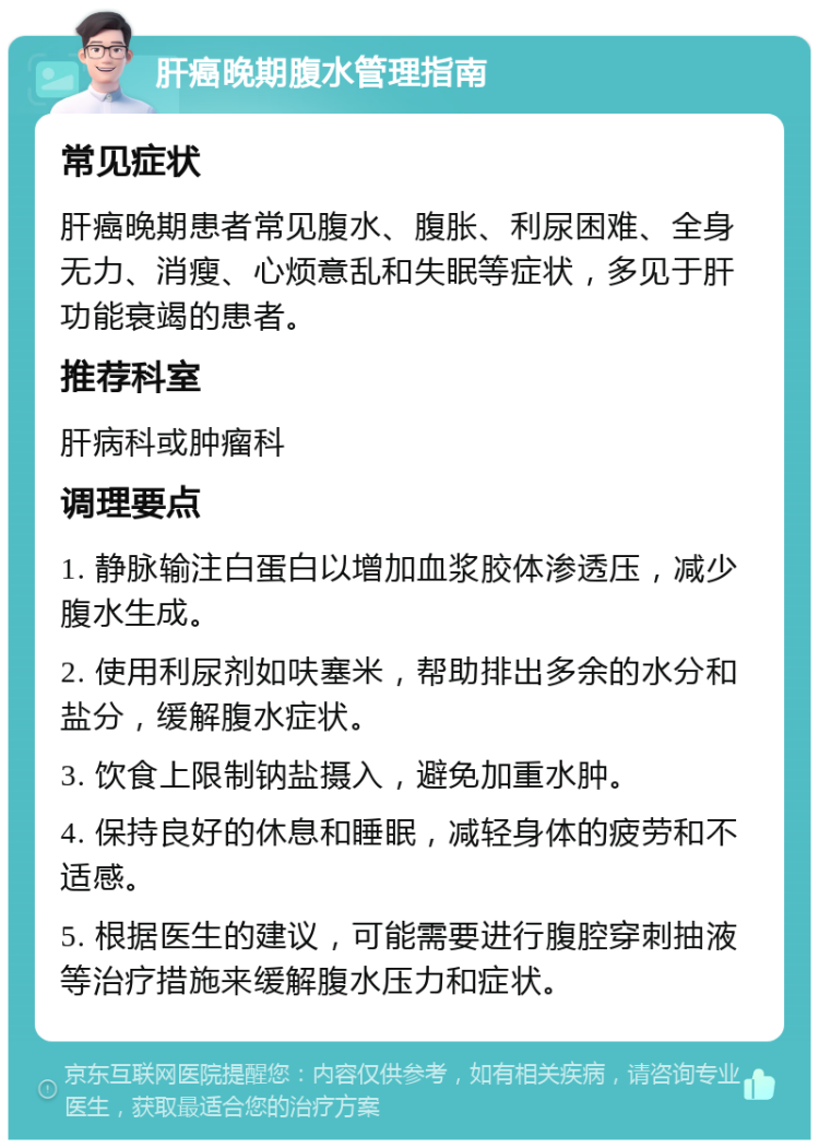 肝癌晚期腹水管理指南 常见症状 肝癌晚期患者常见腹水、腹胀、利尿困难、全身无力、消瘦、心烦意乱和失眠等症状，多见于肝功能衰竭的患者。 推荐科室 肝病科或肿瘤科 调理要点 1. 静脉输注白蛋白以增加血浆胶体渗透压，减少腹水生成。 2. 使用利尿剂如呋塞米，帮助排出多余的水分和盐分，缓解腹水症状。 3. 饮食上限制钠盐摄入，避免加重水肿。 4. 保持良好的休息和睡眠，减轻身体的疲劳和不适感。 5. 根据医生的建议，可能需要进行腹腔穿刺抽液等治疗措施来缓解腹水压力和症状。