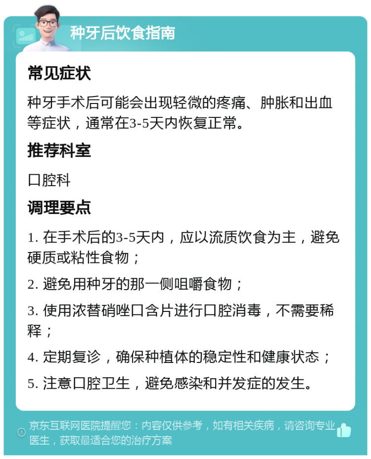 种牙后饮食指南 常见症状 种牙手术后可能会出现轻微的疼痛、肿胀和出血等症状，通常在3-5天内恢复正常。 推荐科室 口腔科 调理要点 1. 在手术后的3-5天内，应以流质饮食为主，避免硬质或粘性食物； 2. 避免用种牙的那一侧咀嚼食物； 3. 使用浓替硝唑口含片进行口腔消毒，不需要稀释； 4. 定期复诊，确保种植体的稳定性和健康状态； 5. 注意口腔卫生，避免感染和并发症的发生。