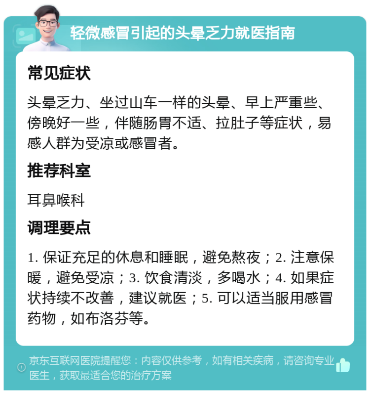 轻微感冒引起的头晕乏力就医指南 常见症状 头晕乏力、坐过山车一样的头晕、早上严重些、傍晚好一些，伴随肠胃不适、拉肚子等症状，易感人群为受凉或感冒者。 推荐科室 耳鼻喉科 调理要点 1. 保证充足的休息和睡眠，避免熬夜；2. 注意保暖，避免受凉；3. 饮食清淡，多喝水；4. 如果症状持续不改善，建议就医；5. 可以适当服用感冒药物，如布洛芬等。