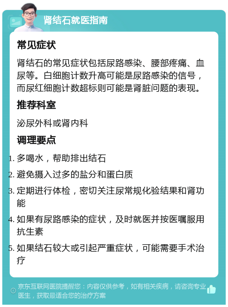 肾结石就医指南 常见症状 肾结石的常见症状包括尿路感染、腰部疼痛、血尿等。白细胞计数升高可能是尿路感染的信号，而尿红细胞计数超标则可能是肾脏问题的表现。 推荐科室 泌尿外科或肾内科 调理要点 多喝水，帮助排出结石 避免摄入过多的盐分和蛋白质 定期进行体检，密切关注尿常规化验结果和肾功能 如果有尿路感染的症状，及时就医并按医嘱服用抗生素 如果结石较大或引起严重症状，可能需要手术治疗