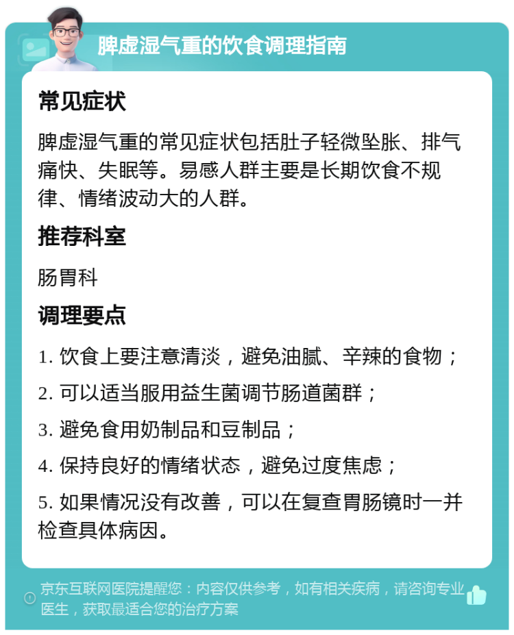 脾虚湿气重的饮食调理指南 常见症状 脾虚湿气重的常见症状包括肚子轻微坠胀、排气痛快、失眠等。易感人群主要是长期饮食不规律、情绪波动大的人群。 推荐科室 肠胃科 调理要点 1. 饮食上要注意清淡，避免油腻、辛辣的食物； 2. 可以适当服用益生菌调节肠道菌群； 3. 避免食用奶制品和豆制品； 4. 保持良好的情绪状态，避免过度焦虑； 5. 如果情况没有改善，可以在复查胃肠镜时一并检查具体病因。