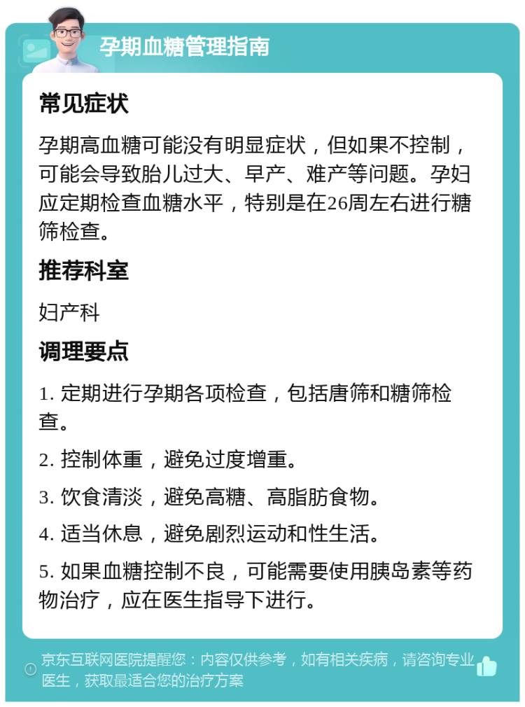 孕期血糖管理指南 常见症状 孕期高血糖可能没有明显症状，但如果不控制，可能会导致胎儿过大、早产、难产等问题。孕妇应定期检查血糖水平，特别是在26周左右进行糖筛检查。 推荐科室 妇产科 调理要点 1. 定期进行孕期各项检查，包括唐筛和糖筛检查。 2. 控制体重，避免过度增重。 3. 饮食清淡，避免高糖、高脂肪食物。 4. 适当休息，避免剧烈运动和性生活。 5. 如果血糖控制不良，可能需要使用胰岛素等药物治疗，应在医生指导下进行。