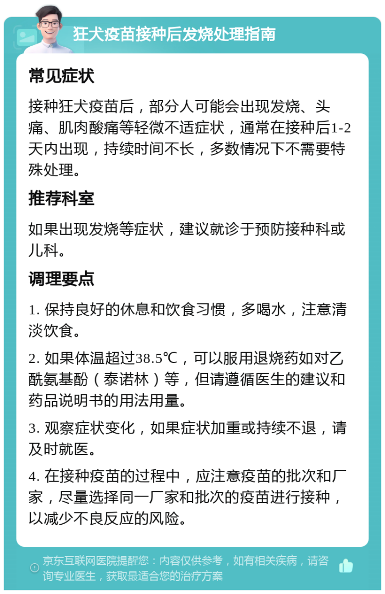 狂犬疫苗接种后发烧处理指南 常见症状 接种狂犬疫苗后，部分人可能会出现发烧、头痛、肌肉酸痛等轻微不适症状，通常在接种后1-2天内出现，持续时间不长，多数情况下不需要特殊处理。 推荐科室 如果出现发烧等症状，建议就诊于预防接种科或儿科。 调理要点 1. 保持良好的休息和饮食习惯，多喝水，注意清淡饮食。 2. 如果体温超过38.5℃，可以服用退烧药如对乙酰氨基酚（泰诺林）等，但请遵循医生的建议和药品说明书的用法用量。 3. 观察症状变化，如果症状加重或持续不退，请及时就医。 4. 在接种疫苗的过程中，应注意疫苗的批次和厂家，尽量选择同一厂家和批次的疫苗进行接种，以减少不良反应的风险。