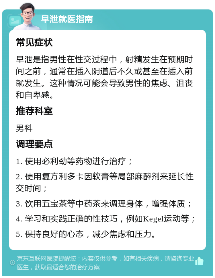 早泄就医指南 常见症状 早泄是指男性在性交过程中，射精发生在预期时间之前，通常在插入阴道后不久或甚至在插入前就发生。这种情况可能会导致男性的焦虑、沮丧和自卑感。 推荐科室 男科 调理要点 1. 使用必利劲等药物进行治疗； 2. 使用复方利多卡因软膏等局部麻醉剂来延长性交时间； 3. 饮用五宝茶等中药茶来调理身体，增强体质； 4. 学习和实践正确的性技巧，例如Kegel运动等； 5. 保持良好的心态，减少焦虑和压力。