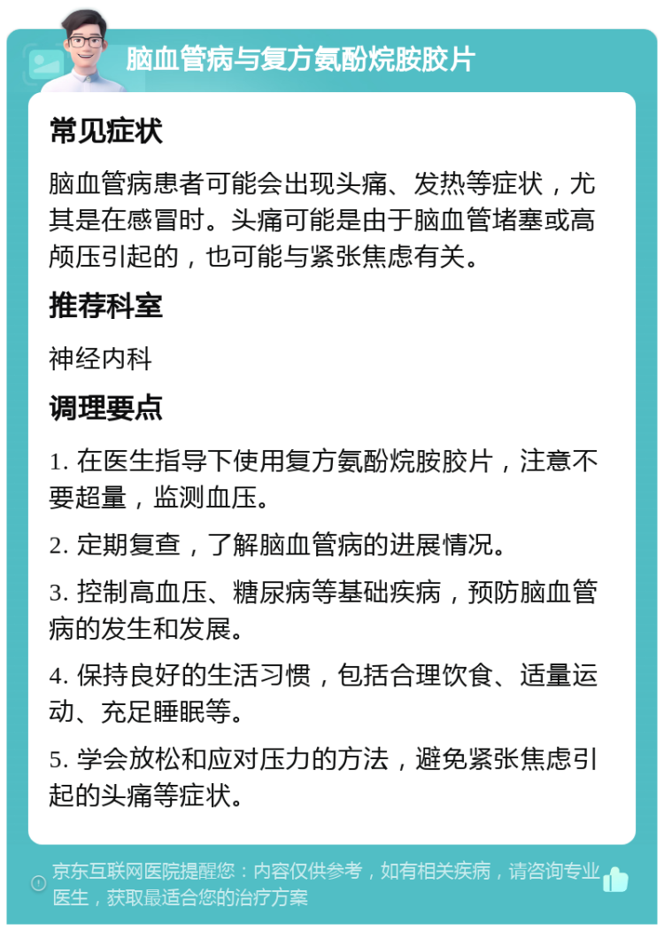 脑血管病与复方氨酚烷胺胶片 常见症状 脑血管病患者可能会出现头痛、发热等症状，尤其是在感冒时。头痛可能是由于脑血管堵塞或高颅压引起的，也可能与紧张焦虑有关。 推荐科室 神经内科 调理要点 1. 在医生指导下使用复方氨酚烷胺胶片，注意不要超量，监测血压。 2. 定期复查，了解脑血管病的进展情况。 3. 控制高血压、糖尿病等基础疾病，预防脑血管病的发生和发展。 4. 保持良好的生活习惯，包括合理饮食、适量运动、充足睡眠等。 5. 学会放松和应对压力的方法，避免紧张焦虑引起的头痛等症状。