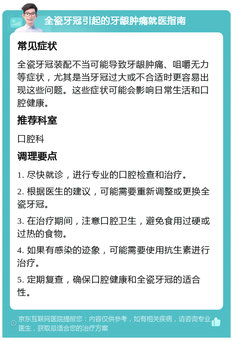 全瓷牙冠引起的牙龈肿痛就医指南 常见症状 全瓷牙冠装配不当可能导致牙龈肿痛、咀嚼无力等症状，尤其是当牙冠过大或不合适时更容易出现这些问题。这些症状可能会影响日常生活和口腔健康。 推荐科室 口腔科 调理要点 1. 尽快就诊，进行专业的口腔检查和治疗。 2. 根据医生的建议，可能需要重新调整或更换全瓷牙冠。 3. 在治疗期间，注意口腔卫生，避免食用过硬或过热的食物。 4. 如果有感染的迹象，可能需要使用抗生素进行治疗。 5. 定期复查，确保口腔健康和全瓷牙冠的适合性。