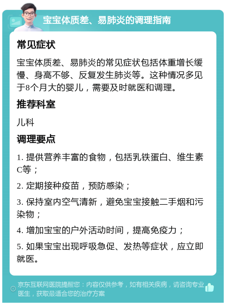 宝宝体质差、易肺炎的调理指南 常见症状 宝宝体质差、易肺炎的常见症状包括体重增长缓慢、身高不够、反复发生肺炎等。这种情况多见于8个月大的婴儿，需要及时就医和调理。 推荐科室 儿科 调理要点 1. 提供营养丰富的食物，包括乳铁蛋白、维生素C等； 2. 定期接种疫苗，预防感染； 3. 保持室内空气清新，避免宝宝接触二手烟和污染物； 4. 增加宝宝的户外活动时间，提高免疫力； 5. 如果宝宝出现呼吸急促、发热等症状，应立即就医。