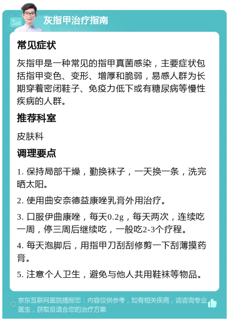 灰指甲治疗指南 常见症状 灰指甲是一种常见的指甲真菌感染，主要症状包括指甲变色、变形、增厚和脆弱，易感人群为长期穿着密闭鞋子、免疫力低下或有糖尿病等慢性疾病的人群。 推荐科室 皮肤科 调理要点 1. 保持局部干燥，勤换袜子，一天换一条，洗完晒太阳。 2. 使用曲安奈德益康唑乳膏外用治疗。 3. 口服伊曲康唑，每天0.2g，每天两次，连续吃一周，停三周后继续吃，一般吃2-3个疗程。 4. 每天泡脚后，用指甲刀刮刮修剪一下刮薄摸药膏。 5. 注意个人卫生，避免与他人共用鞋袜等物品。