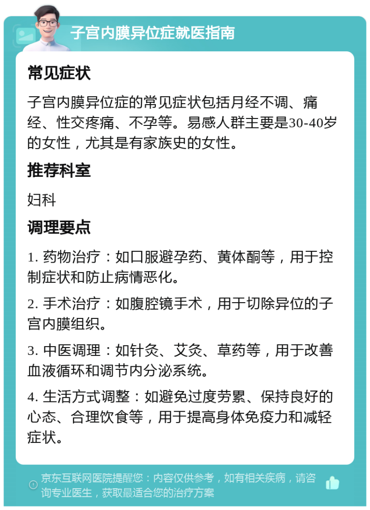 子宫内膜异位症就医指南 常见症状 子宫内膜异位症的常见症状包括月经不调、痛经、性交疼痛、不孕等。易感人群主要是30-40岁的女性，尤其是有家族史的女性。 推荐科室 妇科 调理要点 1. 药物治疗：如口服避孕药、黄体酮等，用于控制症状和防止病情恶化。 2. 手术治疗：如腹腔镜手术，用于切除异位的子宫内膜组织。 3. 中医调理：如针灸、艾灸、草药等，用于改善血液循环和调节内分泌系统。 4. 生活方式调整：如避免过度劳累、保持良好的心态、合理饮食等，用于提高身体免疫力和减轻症状。