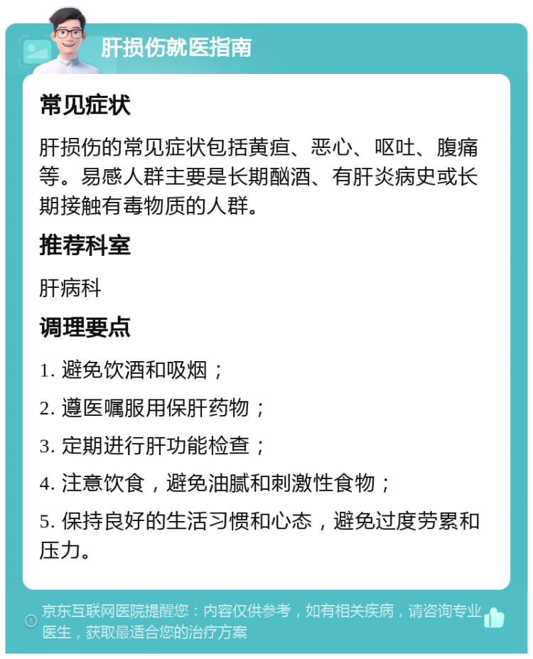 肝损伤就医指南 常见症状 肝损伤的常见症状包括黄疸、恶心、呕吐、腹痛等。易感人群主要是长期酗酒、有肝炎病史或长期接触有毒物质的人群。 推荐科室 肝病科 调理要点 1. 避免饮酒和吸烟； 2. 遵医嘱服用保肝药物； 3. 定期进行肝功能检查； 4. 注意饮食，避免油腻和刺激性食物； 5. 保持良好的生活习惯和心态，避免过度劳累和压力。