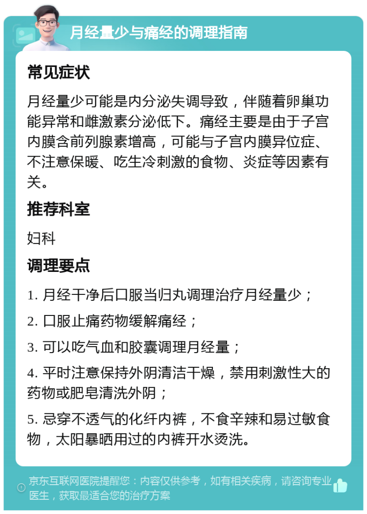 月经量少与痛经的调理指南 常见症状 月经量少可能是内分泌失调导致，伴随着卵巢功能异常和雌激素分泌低下。痛经主要是由于子宫内膜含前列腺素增高，可能与子宫内膜异位症、不注意保暖、吃生冷刺激的食物、炎症等因素有关。 推荐科室 妇科 调理要点 1. 月经干净后口服当归丸调理治疗月经量少； 2. 口服止痛药物缓解痛经； 3. 可以吃气血和胶囊调理月经量； 4. 平时注意保持外阴清洁干燥，禁用刺激性大的药物或肥皂清洗外阴； 5. 忌穿不透气的化纤内裤，不食辛辣和易过敏食物，太阳暴晒用过的内裤开水烫洗。