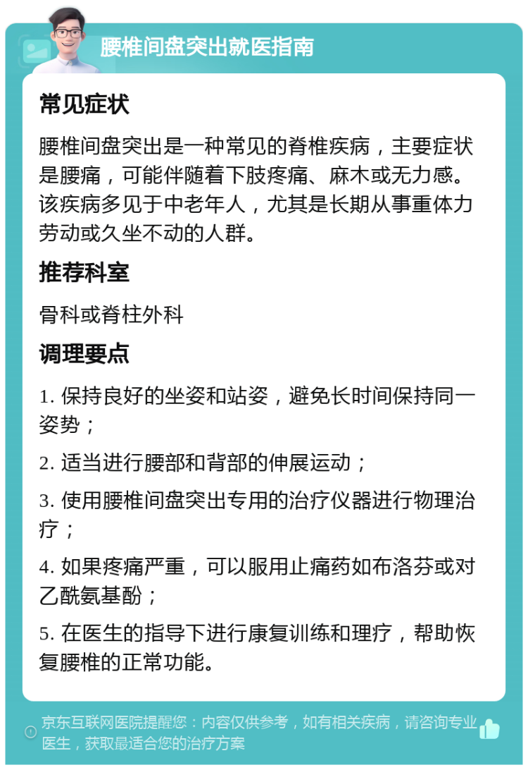 腰椎间盘突出就医指南 常见症状 腰椎间盘突出是一种常见的脊椎疾病，主要症状是腰痛，可能伴随着下肢疼痛、麻木或无力感。该疾病多见于中老年人，尤其是长期从事重体力劳动或久坐不动的人群。 推荐科室 骨科或脊柱外科 调理要点 1. 保持良好的坐姿和站姿，避免长时间保持同一姿势； 2. 适当进行腰部和背部的伸展运动； 3. 使用腰椎间盘突出专用的治疗仪器进行物理治疗； 4. 如果疼痛严重，可以服用止痛药如布洛芬或对乙酰氨基酚； 5. 在医生的指导下进行康复训练和理疗，帮助恢复腰椎的正常功能。