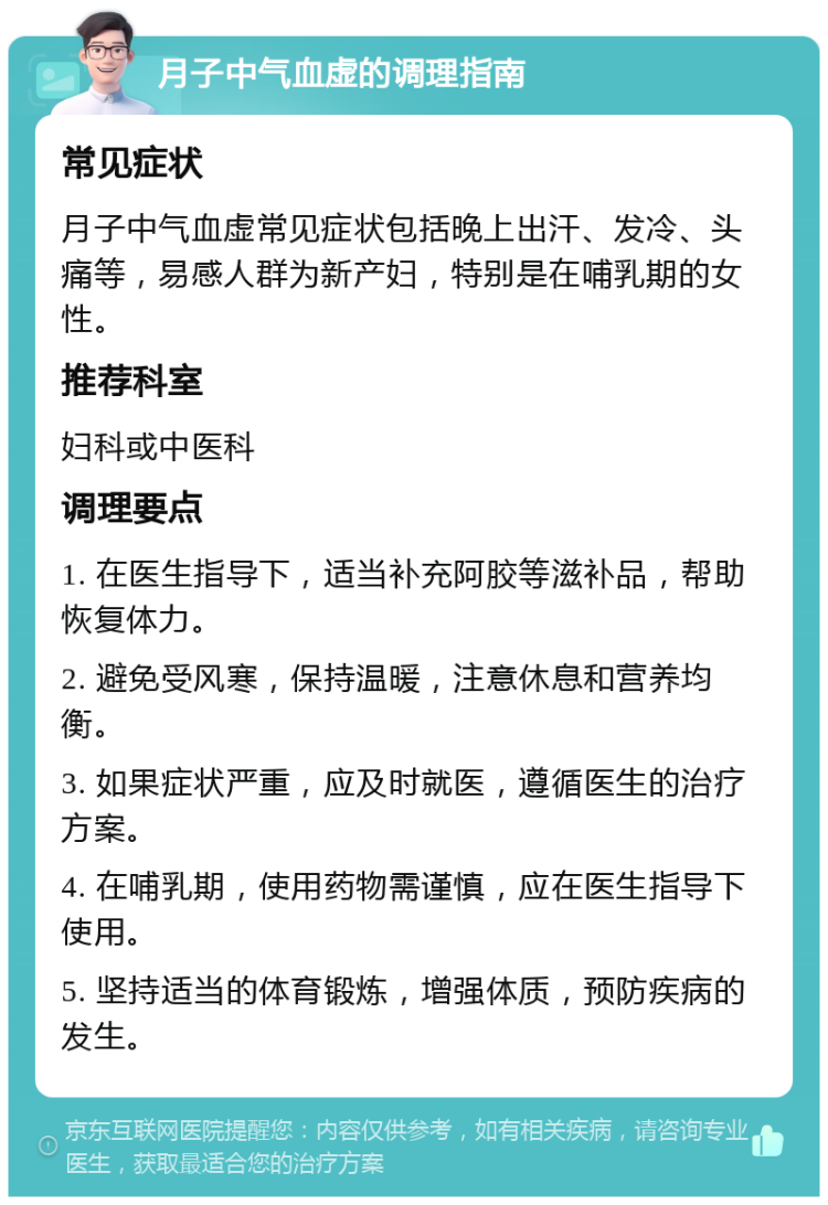 月子中气血虚的调理指南 常见症状 月子中气血虚常见症状包括晚上出汗、发冷、头痛等，易感人群为新产妇，特别是在哺乳期的女性。 推荐科室 妇科或中医科 调理要点 1. 在医生指导下，适当补充阿胶等滋补品，帮助恢复体力。 2. 避免受风寒，保持温暖，注意休息和营养均衡。 3. 如果症状严重，应及时就医，遵循医生的治疗方案。 4. 在哺乳期，使用药物需谨慎，应在医生指导下使用。 5. 坚持适当的体育锻炼，增强体质，预防疾病的发生。