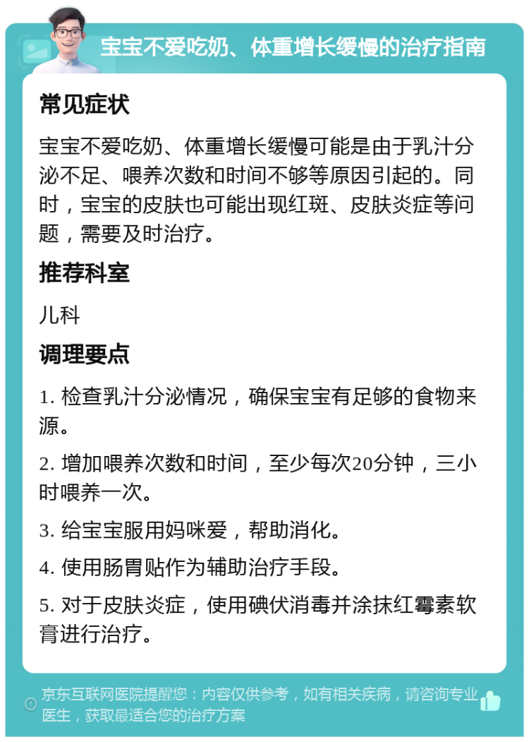 宝宝不爱吃奶、体重增长缓慢的治疗指南 常见症状 宝宝不爱吃奶、体重增长缓慢可能是由于乳汁分泌不足、喂养次数和时间不够等原因引起的。同时，宝宝的皮肤也可能出现红斑、皮肤炎症等问题，需要及时治疗。 推荐科室 儿科 调理要点 1. 检查乳汁分泌情况，确保宝宝有足够的食物来源。 2. 增加喂养次数和时间，至少每次20分钟，三小时喂养一次。 3. 给宝宝服用妈咪爱，帮助消化。 4. 使用肠胃贴作为辅助治疗手段。 5. 对于皮肤炎症，使用碘伏消毒并涂抹红霉素软膏进行治疗。