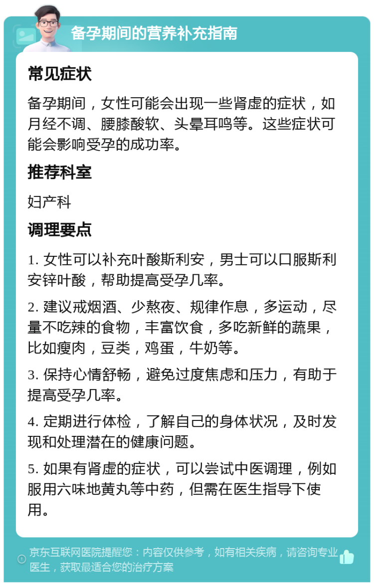 备孕期间的营养补充指南 常见症状 备孕期间，女性可能会出现一些肾虚的症状，如月经不调、腰膝酸软、头晕耳鸣等。这些症状可能会影响受孕的成功率。 推荐科室 妇产科 调理要点 1. 女性可以补充叶酸斯利安，男士可以口服斯利安锌叶酸，帮助提高受孕几率。 2. 建议戒烟酒、少熬夜、规律作息，多运动，尽量不吃辣的食物，丰富饮食，多吃新鲜的蔬果，比如瘦肉，豆类，鸡蛋，牛奶等。 3. 保持心情舒畅，避免过度焦虑和压力，有助于提高受孕几率。 4. 定期进行体检，了解自己的身体状况，及时发现和处理潜在的健康问题。 5. 如果有肾虚的症状，可以尝试中医调理，例如服用六味地黄丸等中药，但需在医生指导下使用。