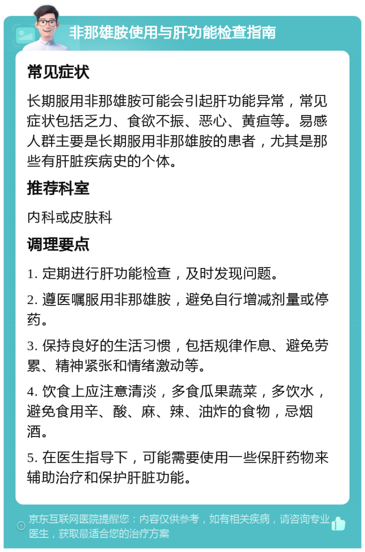 非那雄胺使用与肝功能检查指南 常见症状 长期服用非那雄胺可能会引起肝功能异常，常见症状包括乏力、食欲不振、恶心、黄疸等。易感人群主要是长期服用非那雄胺的患者，尤其是那些有肝脏疾病史的个体。 推荐科室 内科或皮肤科 调理要点 1. 定期进行肝功能检查，及时发现问题。 2. 遵医嘱服用非那雄胺，避免自行增减剂量或停药。 3. 保持良好的生活习惯，包括规律作息、避免劳累、精神紧张和情绪激动等。 4. 饮食上应注意清淡，多食瓜果蔬菜，多饮水，避免食用辛、酸、麻、辣、油炸的食物，忌烟酒。 5. 在医生指导下，可能需要使用一些保肝药物来辅助治疗和保护肝脏功能。